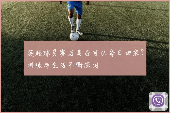 英超球员赛后是否可以每日回家？训练与生活平衡探讨