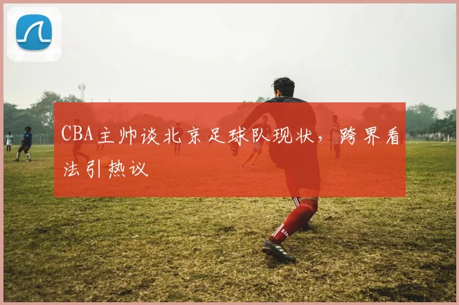 CBA主帅谈北京足球队现状，跨界看法引热议