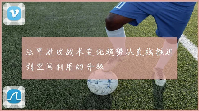 法甲进攻战术变化趋势从直线推进到空间利用的升级